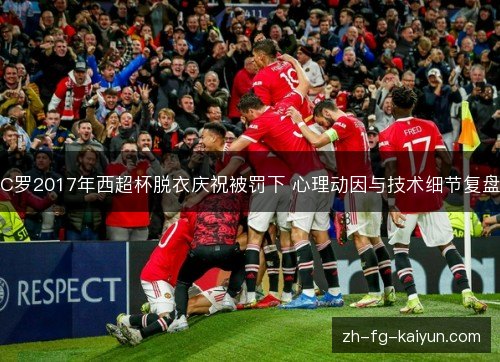 C罗2017年西超杯脱衣庆祝被罚下 心理动因与技术细节复盘